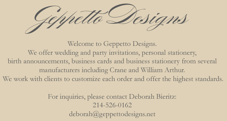 Welcome to Geppetto Designs. We offer wedding and party invitations, personal stationery, birth announcements, business cards and business stationery from several manufacturers including Crane and William Arthur. We work with clients to customize each order and offer the highest standards. 214-526-0162